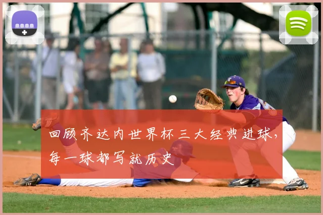 回顾齐达内世界杯三大经典进球,每一球都写就历史