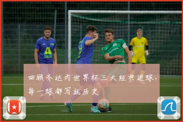 回顾齐达内世界杯三大经典进球,每一球都写就历史