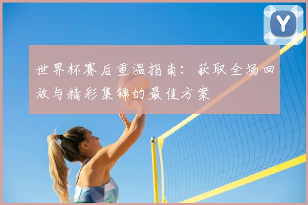 世界杯赛后重温指南:获取全场回放与精彩集锦的最佳方案