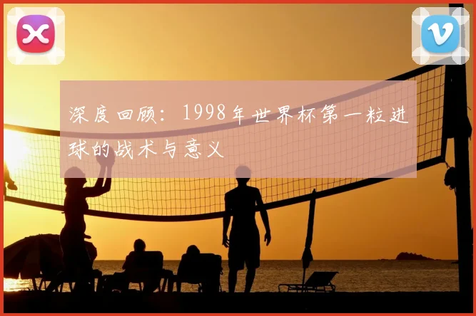 深度回顾：1998年世界杯第一粒进球的战术与意义