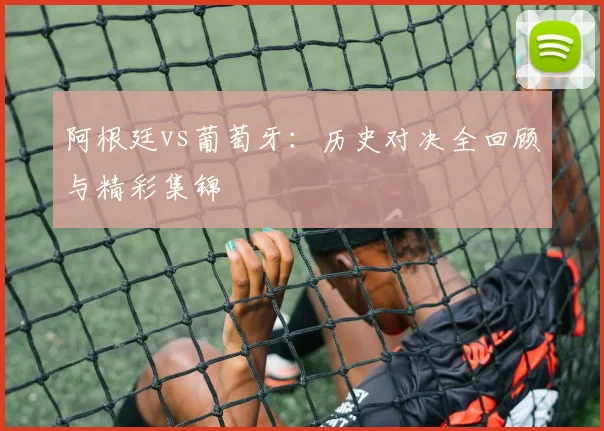 阿根廷vs葡萄牙：历史对决全回顾与精彩集锦