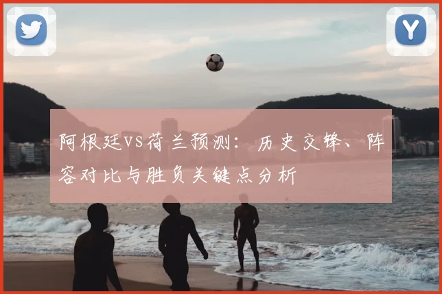阿根廷vs荷兰预测：历史交锋、阵容对比与胜负关键点分析