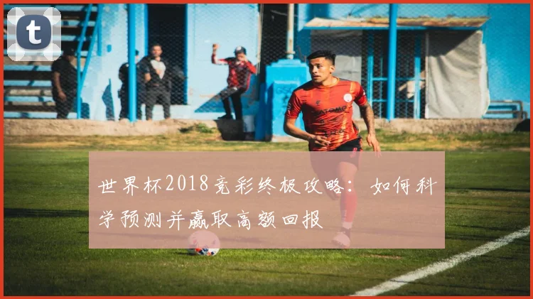 世界杯2018竞彩终极攻略:如何科学预测并赢取高额回报