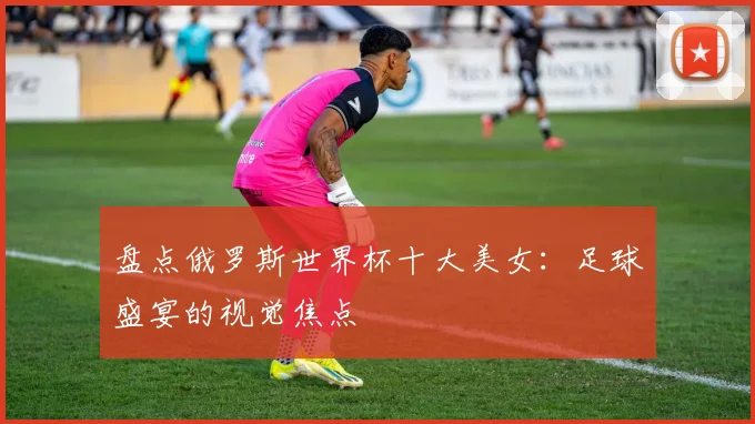 盘点俄罗斯世界杯十大美女：足球盛宴的视觉焦点