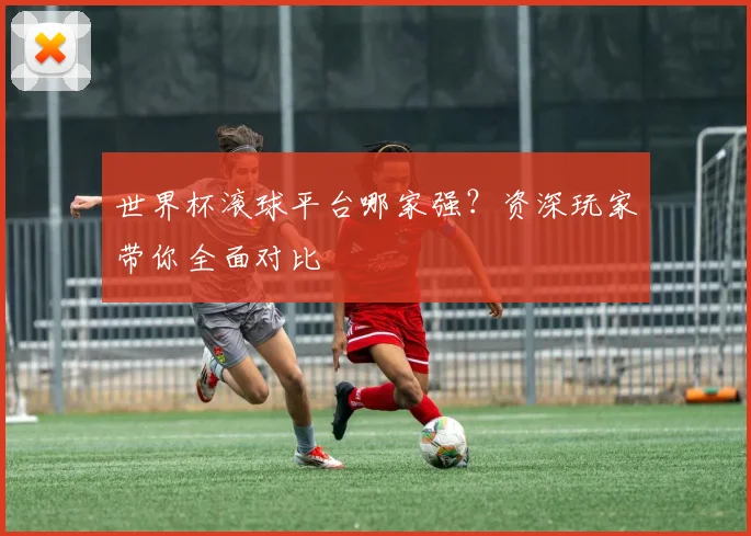 世界杯滚球平台哪家强?资深玩家带你全面对比