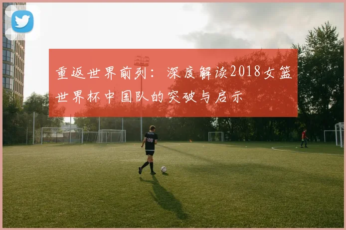 重返世界前列:深度解读2018女篮世界杯中国队的突破与启示