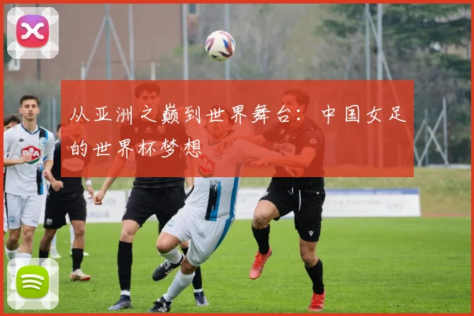 从亚洲之巅到世界舞台:中国女足的世界杯梦想