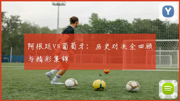 阿根廷vs葡萄牙：历史对决全回顾与精彩集锦