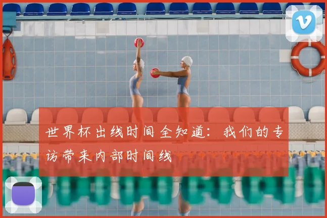 世界杯出线时间全知道:我们的专访带来内部时间线