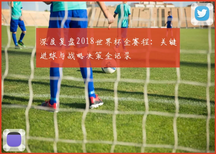 深度复盘2018世界杯全赛程：关键进球与战略决策全记录