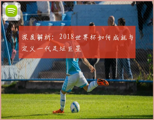 深度解析:2018世界杯如何成就与定义一代足坛巨星