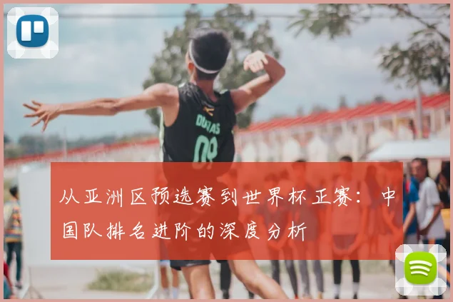 从亚洲区预选赛到世界杯正赛:中国队排名进阶的深度分析