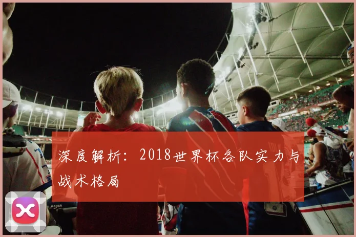 深度解析:2018世界杯各队实力与战术格局