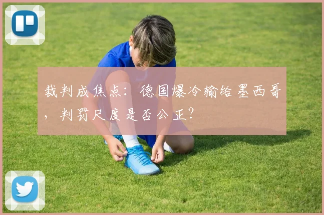 裁判成焦点:德国爆冷输给墨西哥,判罚尺度是否公正?