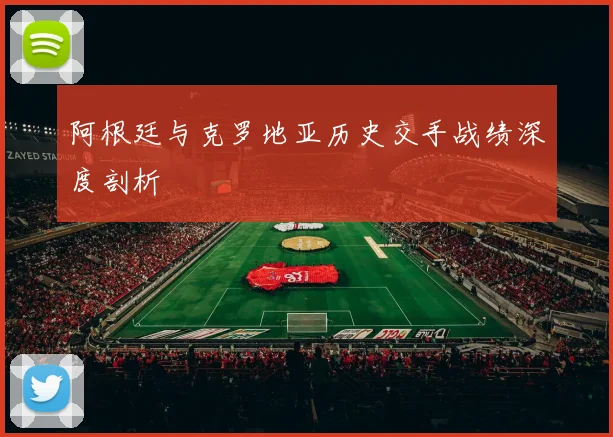 阿根廷与克罗地亚历史交手战绩深度剖析