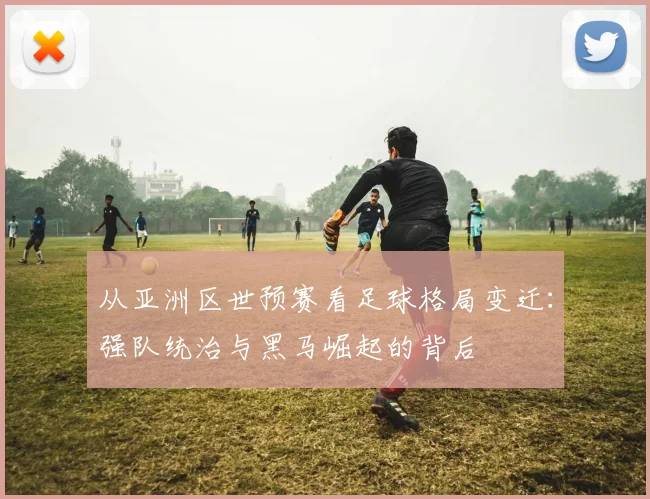 从亚洲区世预赛看足球格局变迁:强队统治与黑马崛起的背后