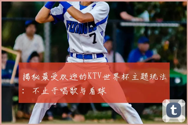 揭秘最受欢迎的KTV世界杯主题玩法:不止于唱歌与看球