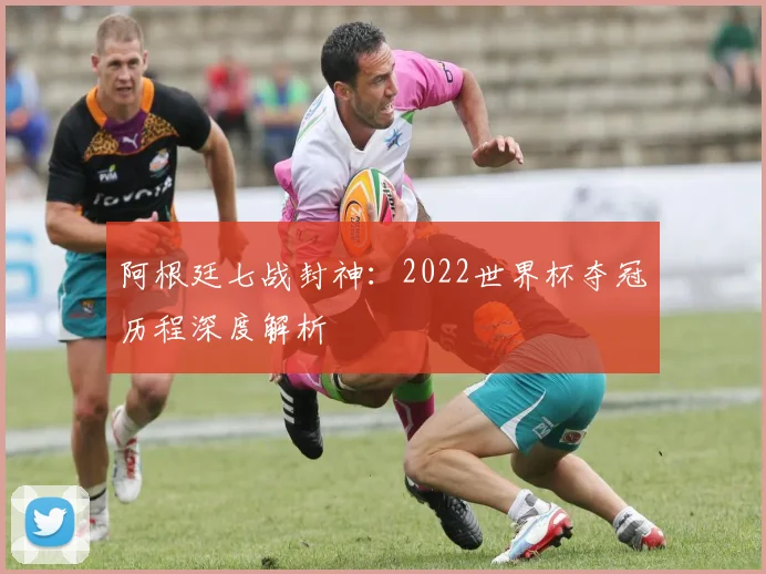 阿根廷七战封神：2022世界杯夺冠历程深度解析