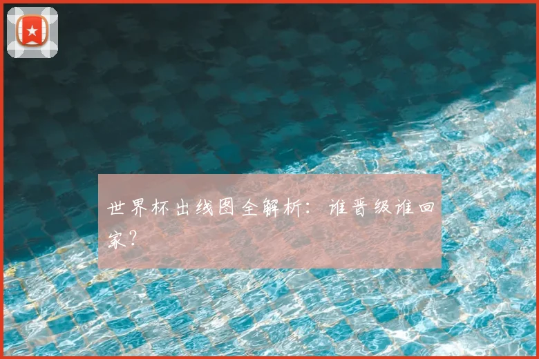 世界杯出线图全解析：谁晋级谁回家？