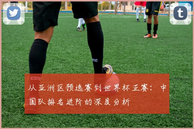 从亚洲区预选赛到世界杯正赛:中国队排名进阶的深度分析