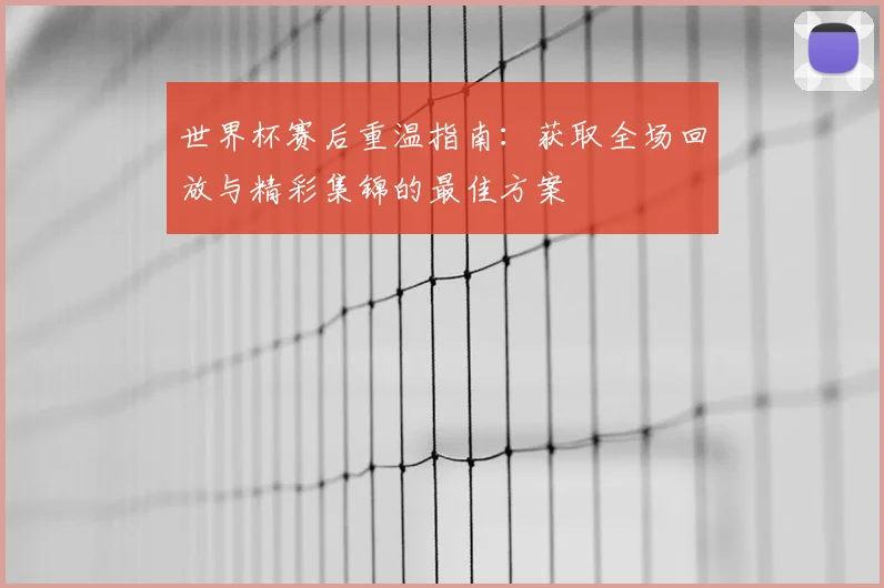 世界杯赛后重温指南:获取全场回放与精彩集锦的最佳方案