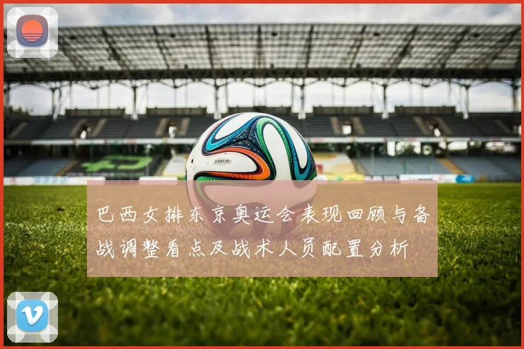 巴西女排东京奥运会表现回顾与备战调整看点及战术人员配置分析