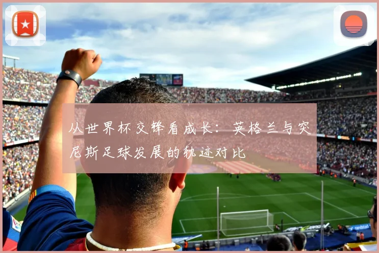 从世界杯交锋看成长：英格兰与突尼斯足球发展的轨迹对比