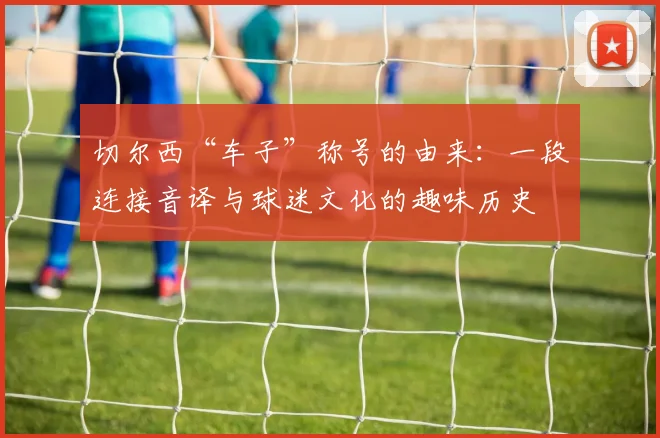 切尔西“车子”称号的由来:一段连接音译与球迷文化的趣味历史