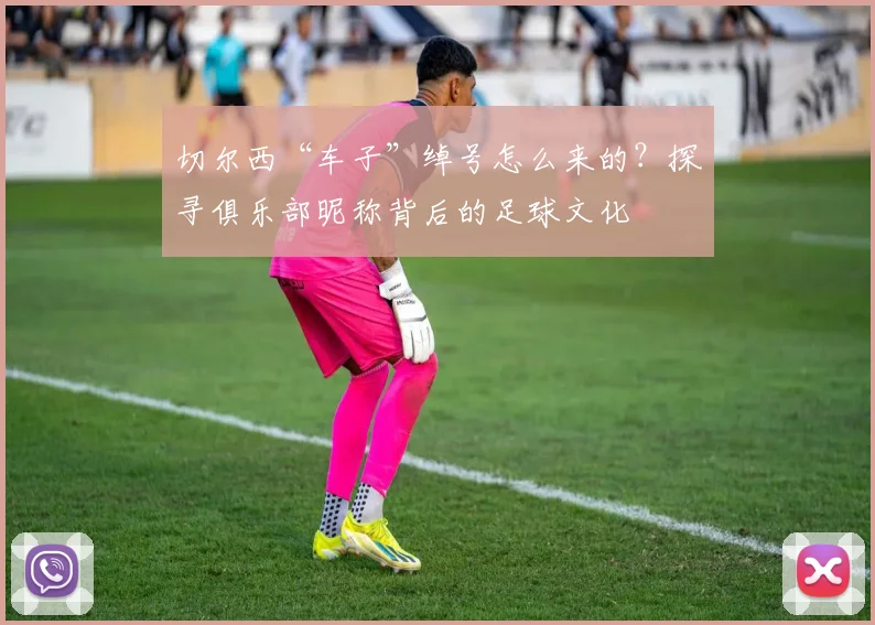 切尔西“车子”绰号怎么来的?探寻俱乐部昵称背后的足球文化