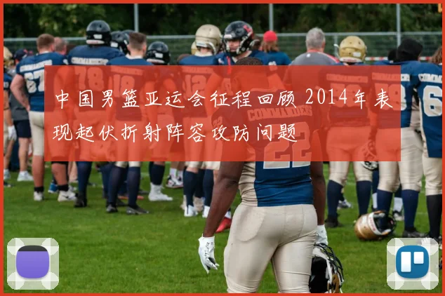 中国男篮亚运会征程回顾 2014年表现起伏折射阵容攻防问题