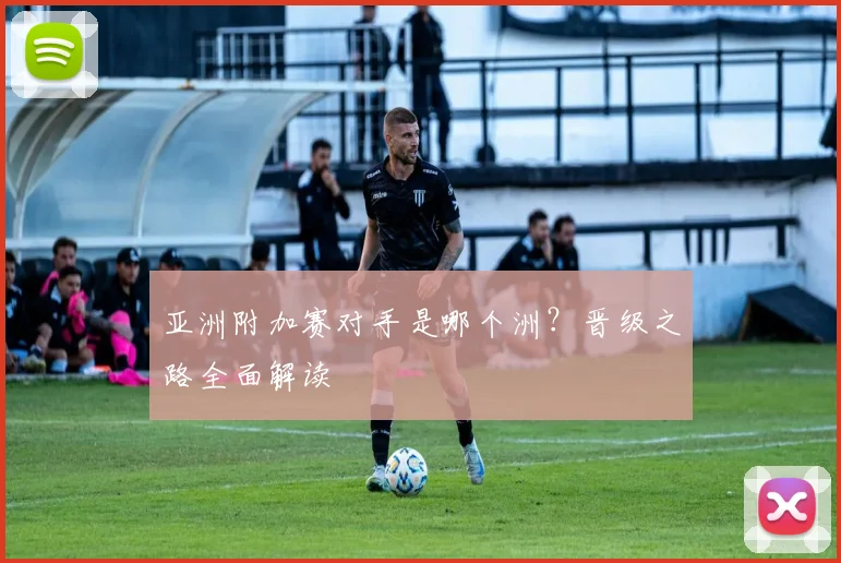 亚洲附加赛对手是哪个洲？晋级之路全面解读