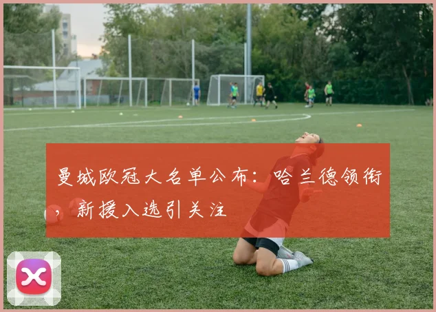 曼城欧冠大名单公布：哈兰德领衔，新援入选引关注