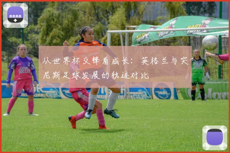 从世界杯交锋看成长：英格兰与突尼斯足球发展的轨迹对比
