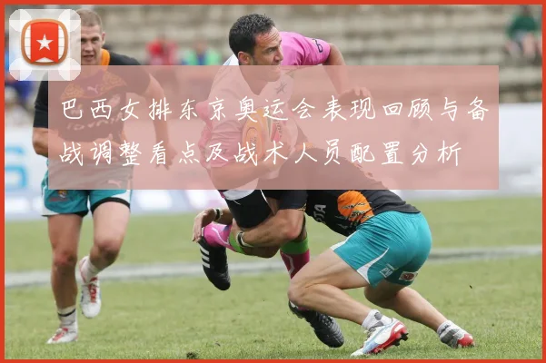 巴西女排东京奥运会表现回顾与备战调整看点及战术人员配置分析