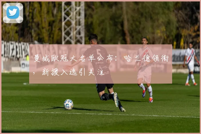 曼城欧冠大名单公布：哈兰德领衔，新援入选引关注