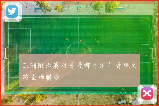 亚洲附加赛对手是哪个洲？晋级之路全面解读