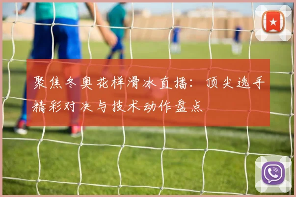 聚焦冬奥花样滑冰直播：顶尖选手精彩对决与技术动作盘点